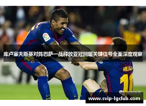 库卢塞夫斯基对阵巴萨一战释放亚冠回暖关键信号全面深度观察