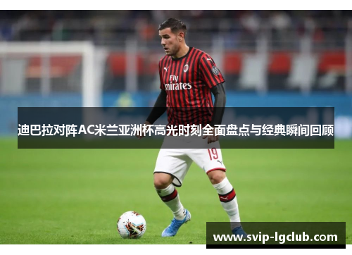 迪巴拉对阵AC米兰亚洲杯高光时刻全面盘点与经典瞬间回顾