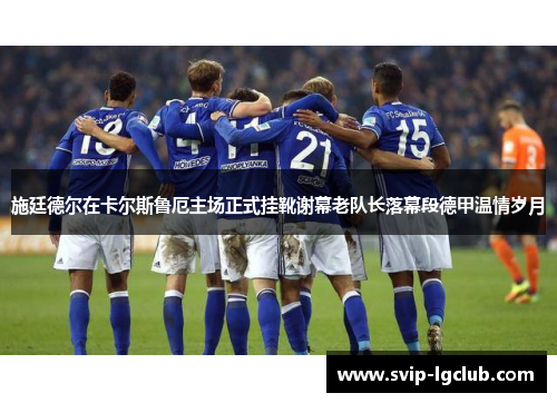 施廷德尔在卡尔斯鲁厄主场正式挂靴谢幕老队长落幕段德甲温情岁月