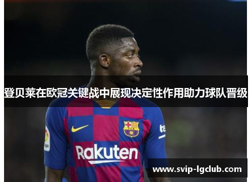 登贝莱在欧冠关键战中展现决定性作用助力球队晋级