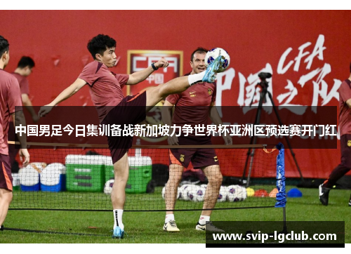 中国男足今日集训备战新加坡力争世界杯亚洲区预选赛开门红