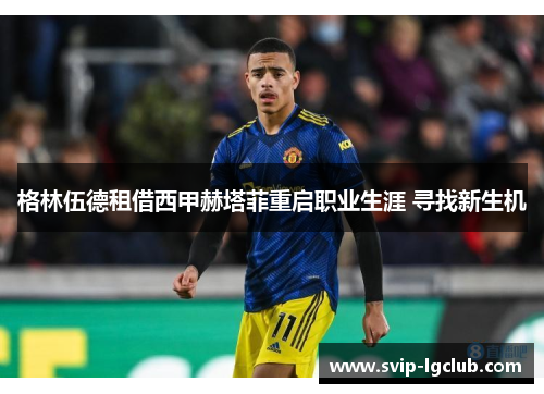 格林伍德租借西甲赫塔菲重启职业生涯 寻找新生机