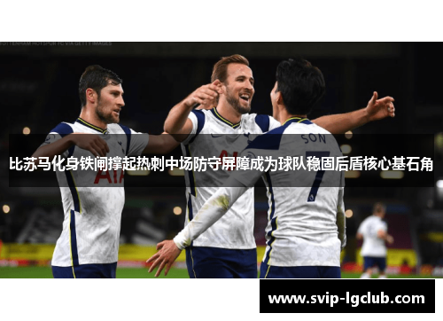 比苏马化身铁闸撑起热刺中场防守屏障成为球队稳固后盾核心基石角 比苏马化身铁闸撑起热刺中场防守屏障成为球队稳固后盾核心基石角