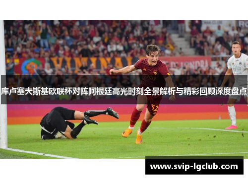 库卢塞夫斯基欧联杯对阵阿根廷高光时刻全景解析与精彩回顾深度盘点
