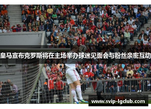皇马宣布克罗斯将在主场举办球迷见面会与粉丝亲密互动