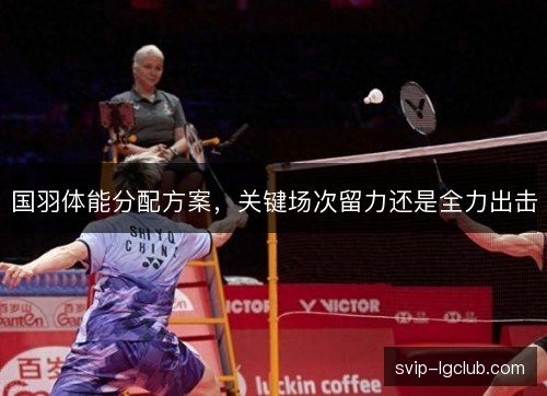国羽体能分配方案,关键场次留力还是全力出击 国羽体能分配方案,关键场次留力还是全力出击